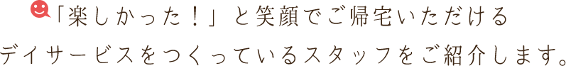 「今日も楽しかった！」と笑顔でご帰宅いただけるデイサービスをつくっているスタッフをご紹介します